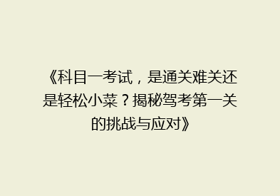 《科目一考试，是通关难关还是轻松小菜？揭秘驾考第一关的挑战与应对》