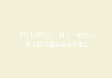 《驾考新规下，科目一难度升级？揭秘真实备考攻略》