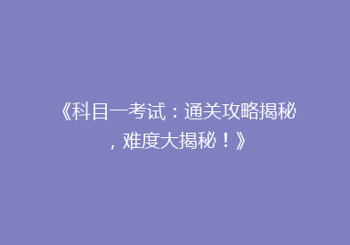 《科目一考试：通关攻略揭秘，难度大揭秘！》