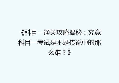 《科目一通关攻略揭秘：究竟科目一考试是不是传说中的那么难？》