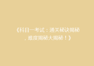 《科目一考试：通关秘诀揭秘，难度揭秘大揭秘！》
