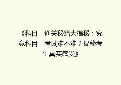 《科目一通关秘籍大揭秘：究竟科目一考试难不难？揭秘考生真实感受》