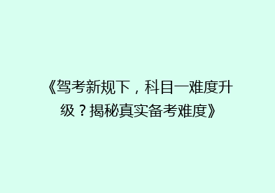 《驾考新规下，科目一难度升级？揭秘真实备考难度》