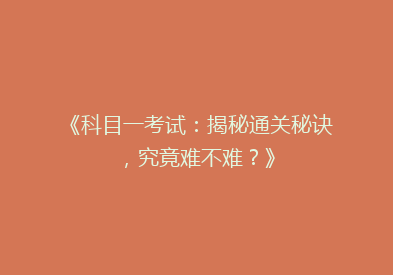 《科目一考试：揭秘通关秘诀，究竟难不难？》