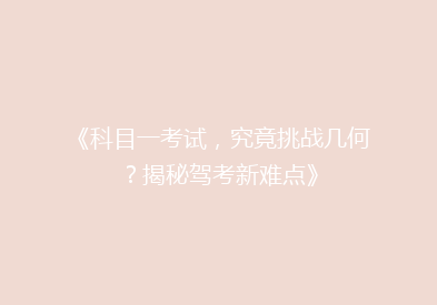 《科目一考试，究竟挑战几何？揭秘驾考新难点》