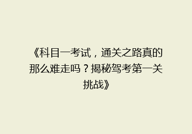 《科目一考试，通关之路真的那么难走吗？揭秘驾考第一关挑战》