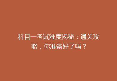 科目一考试难度揭秘：通关攻略，你准备好了吗？