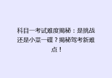 科目一考试难度揭秘：是挑战还是小菜一碟？揭秘驾考新难点！