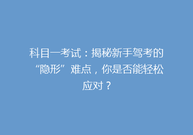 科目一考试：揭秘新手驾考的“隐形”难点，你是否能轻松应对？