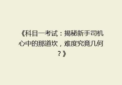 《科目一考试：揭秘新手司机心中的那道坎，难度究竟几何？》