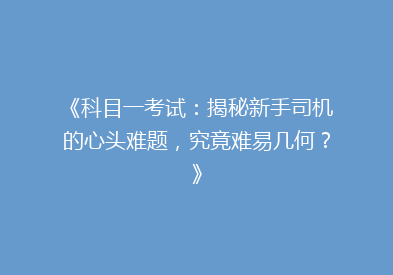 《科目一考试：揭秘新手司机的心头难题，究竟难易几何？》
