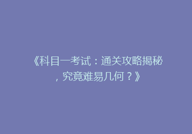 《科目一考试：通关攻略揭秘，究竟难易几何？》