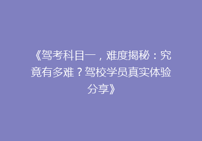《驾考科目一，难度揭秘：究竟有多难？驾校学员真实体验分享》