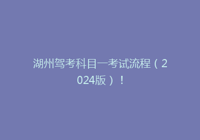 湖州驾考科目一考试流程（2024版）！