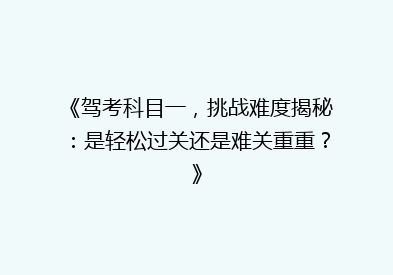 《驾考科目一，挑战难度揭秘：是轻松过关还是难关重重？》