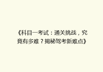 《科目一考试：通关挑战，究竟有多难？揭秘驾考新难点》