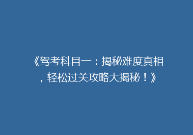 《驾考科目一：揭秘难度真相，轻松过关攻略大揭秘！》