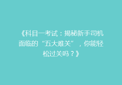 《科目一考试：揭秘新手司机面临的“五大难关”，你能轻松过关吗？》