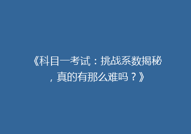 《科目一考试：挑战系数揭秘，真的有那么难吗？》