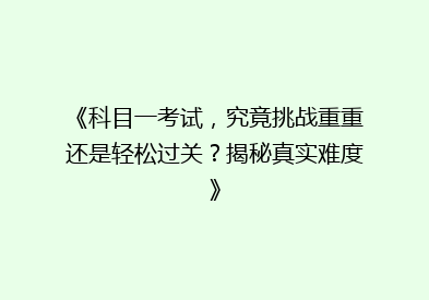 《科目一考试，究竟挑战重重还是轻松过关？揭秘真实难度》