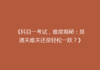 《科目一考试，难度揭秘：是通关难关还是轻松一跃？》