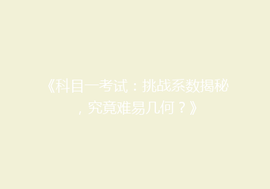 《科目一考试：挑战系数揭秘，究竟难易几何？》