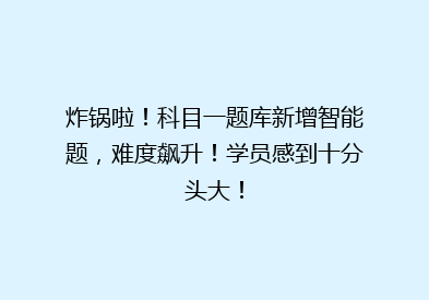 炸锅啦！科目一题库新增智能题，难度飙升！学员感到十分头大！