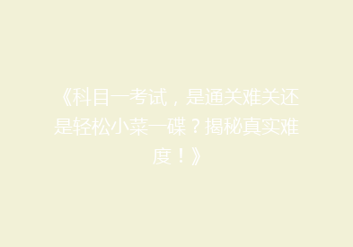 《科目一考试，是通关难关还是轻松小菜一碟？揭秘真实难度！》