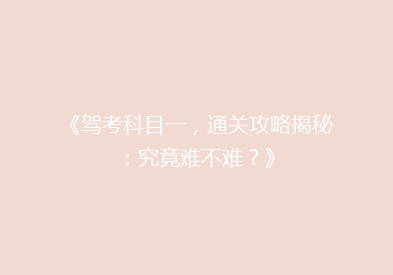 《驾考科目一，通关攻略揭秘：究竟难不难？》