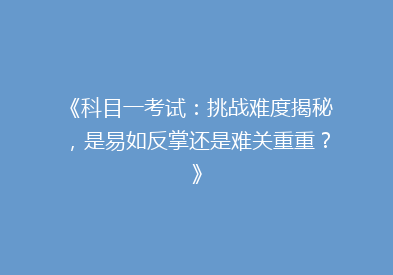 《科目一考试：挑战难度揭秘，是易如反掌还是难关重重？》