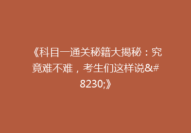 《科目一通关秘籍大揭秘：究竟难不难，考生们这样说…》