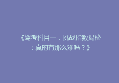 《驾考科目一，挑战指数揭秘：真的有那么难吗？》