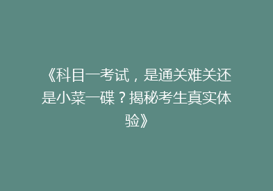 《科目一考试，是通关难关还是小菜一碟？揭秘考生真实体验》