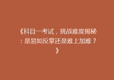 《科目一考试，挑战难度揭秘：是易如反掌还是难上加难？》