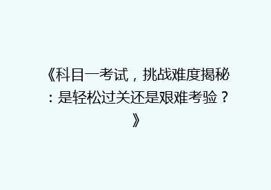 《科目一考试，挑战难度揭秘：是轻松过关还是艰难考验？》