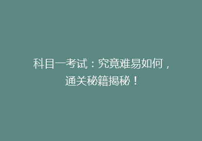 科目一考试：究竟难易如何，通关秘籍揭秘！