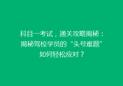科目一考试，通关攻略揭秘：揭秘驾校学员的“头号难题”如何轻松应对？