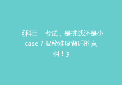《科目一考试，是挑战还是小case？揭秘难度背后的真相！》