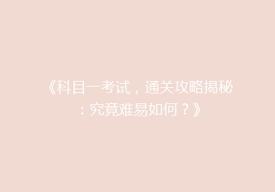 《科目一考试，通关攻略揭秘：究竟难易如何？》