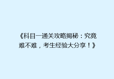 《科目一通关攻略揭秘：究竟难不难，考生经验大分享！》