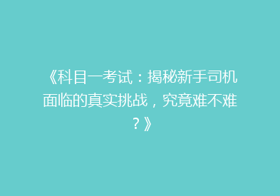 《科目一考试：揭秘新手司机面临的真实挑战，究竟难不难？》