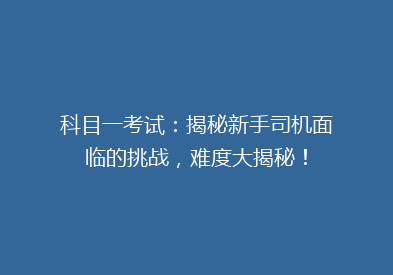 科目一考试：揭秘新手司机面临的挑战，难度大揭秘！