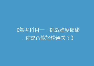 《驾考科目一：挑战难度揭秘，你是否能轻松通关？》