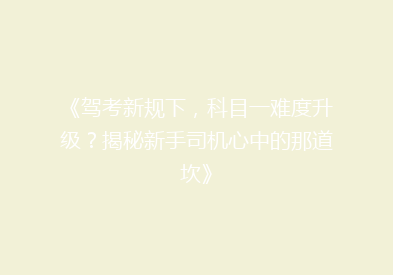 《驾考新规下，科目一难度升级？揭秘新手司机心中的那道坎》