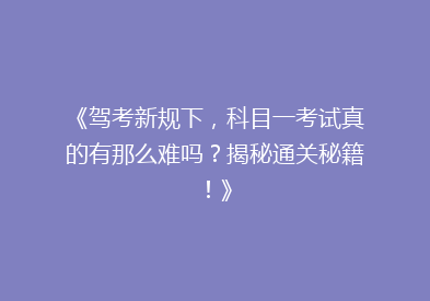 《驾考新规下，科目一考试真的有那么难吗？揭秘通关秘籍！》