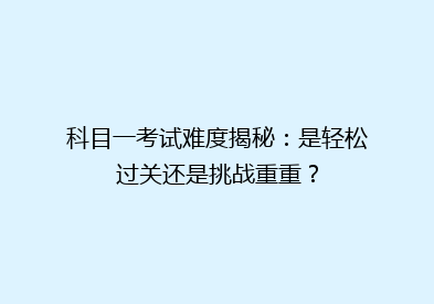 科目一考试难度揭秘：是轻松过关还是挑战重重？