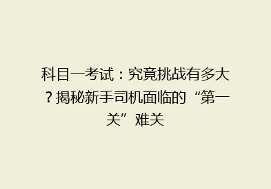 科目一考试：究竟挑战有多大？揭秘新手司机面临的“第一关”难关