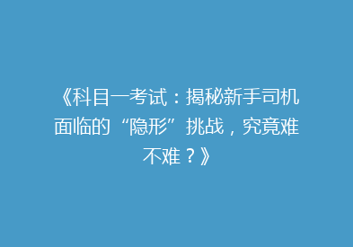 《科目一考试：揭秘新手司机面临的“隐形”挑战，究竟难不难？》