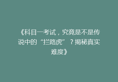 《科目一考试，究竟是不是传说中的“拦路虎”？揭秘真实难度》