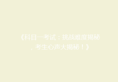 《科目一考试：挑战难度揭秘，考生心声大揭秘！》
